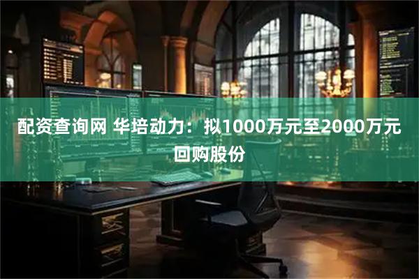 配资查询网 华培动力：拟1000万元至2000万元回购股份
