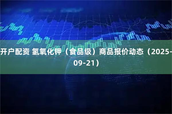 开户配资 氢氧化钾（食品级）商品报价动态（2025-09-21）