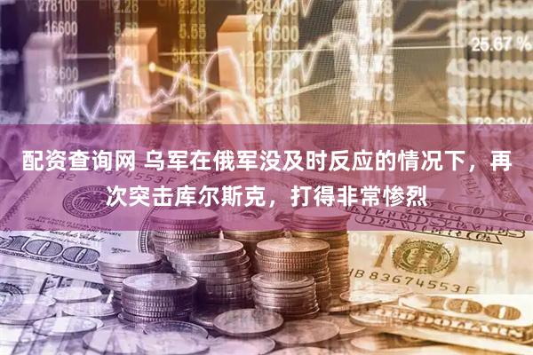 配资查询网 乌军在俄军没及时反应的情况下，再次突击库尔斯克，打得非常惨烈